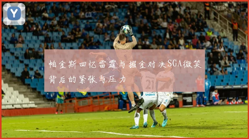 帕金斯回忆雷霆与掘金对决SGA微笑背后的紧张与压力