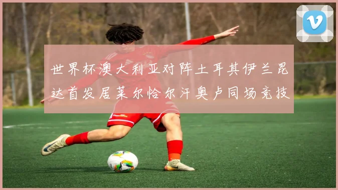世界杯澳大利亚对阵土耳其伊兰昆达首发居莱尔恰尔汗奥卢同场竞技