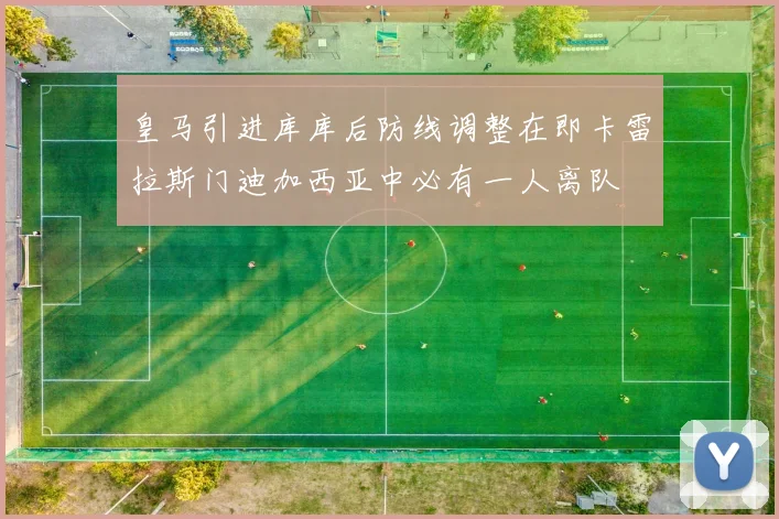 皇马引进库库后防线调整在即卡雷拉斯门迪加西亚中必有一人离队