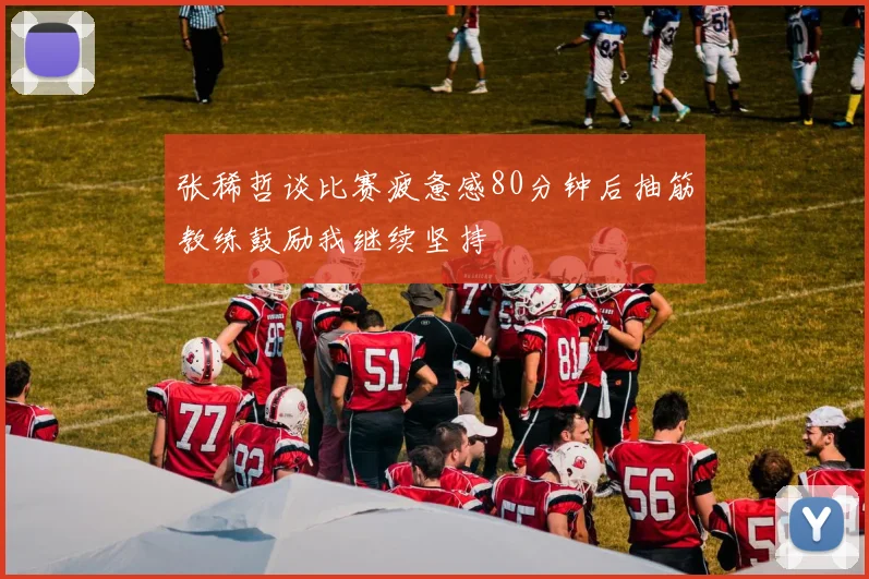 张稀哲谈比赛疲惫感80分钟后抽筋教练鼓励我继续坚持