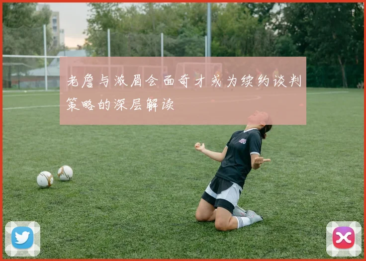 老詹与浓眉会面奇才或为续约谈判策略的深层解读