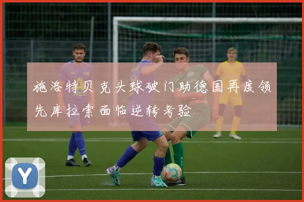 施洛特贝克头球破门助德国再度领先库拉索面临逆转考验
