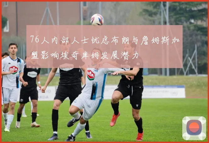 76人内部人士忧虑布朗与詹姆斯加盟影响埃奇库姆发展潜力