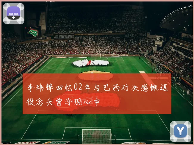 李玮锋回忆02年与巴西对决感慨退役念头曾浮现心中