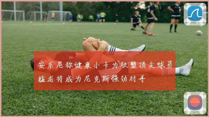 安东尼称健康小卡为联盟顶尖球员猛龙将成为尼克斯强劲对手